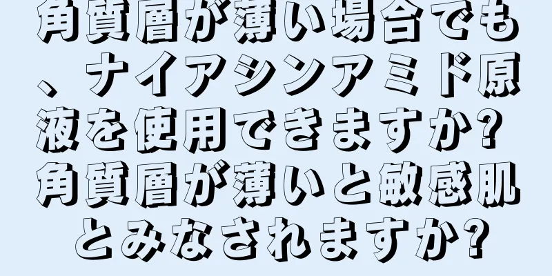 角質層が薄い場合でも、ナイアシンアミド原液を使用できますか? 角質層が薄いと敏感肌とみなされますか?