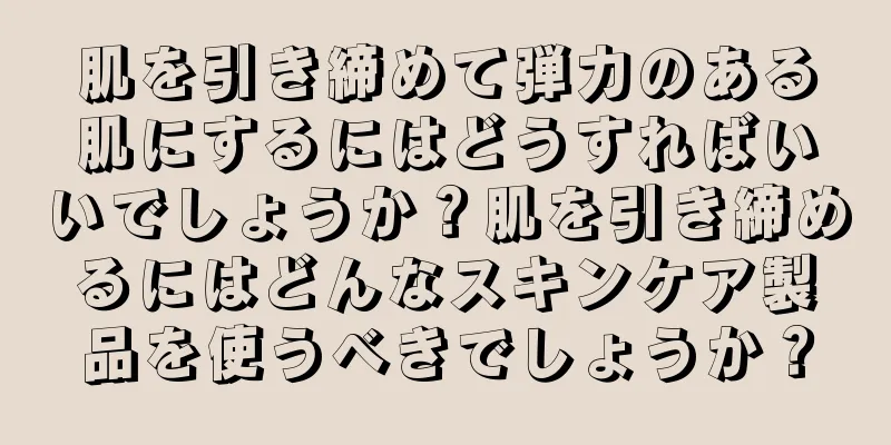 肌を引き締めて弾力のある肌にするにはどうすればいいでしょうか？肌を引き締めるにはどんなスキンケア製品を使うべきでしょうか？