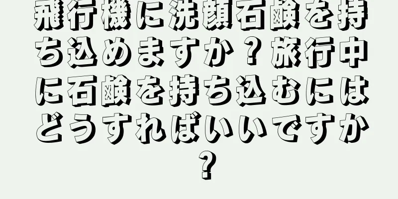 飛行機に洗顔石鹸を持ち込めますか？旅行中に石鹸を持ち込むにはどうすればいいですか？