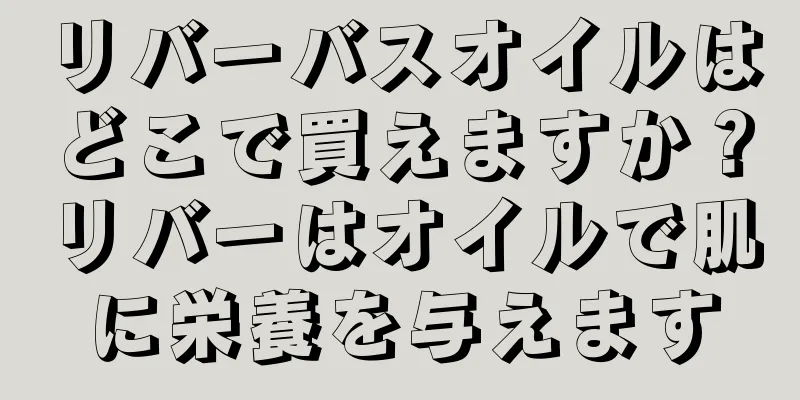 リバーバスオイルはどこで買えますか？リバーはオイルで肌に栄養を与えます