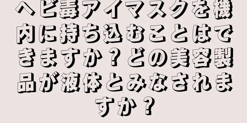 ヘビ毒アイマスクを機内に持ち込むことはできますか？どの美容製品が液体とみなされますか？