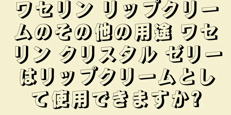 ワセリン リップクリームのその他の用途 ワセリン クリスタル ゼリーはリップクリームとして使用できますか?