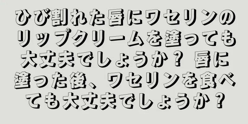 ひび割れた唇にワセリンのリップクリームを塗っても大丈夫でしょうか？ 唇に塗った後、ワセリンを食べても大丈夫でしょうか？