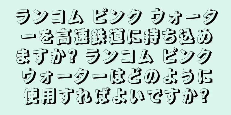 ランコム ピンク ウォーターを高速鉄道に持ち込めますか? ランコム ピンク ウォーターはどのように使用すればよいですか?