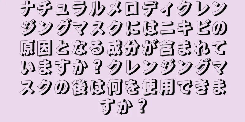 ナチュラルメロディクレンジングマスクにはニキビの原因となる成分が含まれていますか？クレンジングマスクの後は何を使用できますか？
