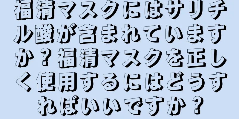 福清マスクにはサリチル酸が含まれていますか？福清マスクを正しく使用するにはどうすればいいですか？