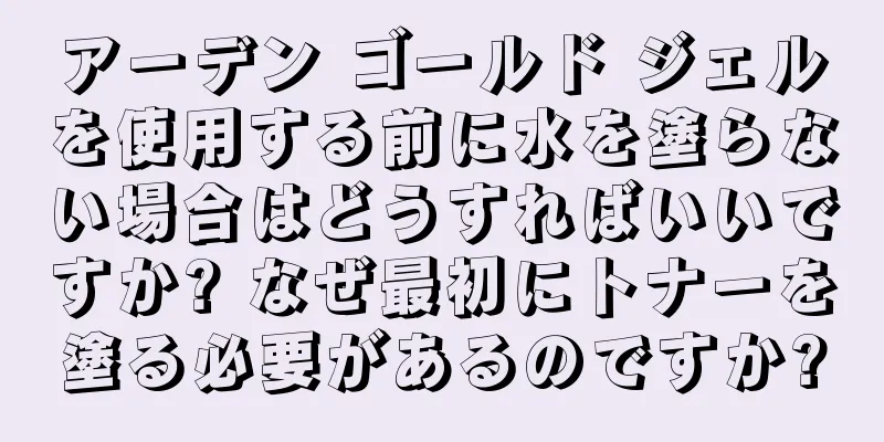 アーデン ゴールド ジェルを使用する前に水を塗らない場合はどうすればいいですか? なぜ最初にトナーを塗る必要があるのですか?
