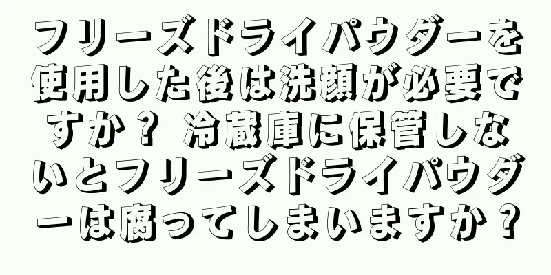フリーズドライパウダーを使用した後は洗顔が必要ですか？ 冷蔵庫に保管しないとフリーズドライパウダーは腐ってしまいますか？