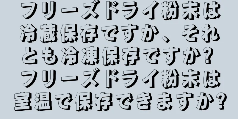 フリーズドライ粉末は冷蔵保存ですか、それとも冷凍保存ですか? フリーズドライ粉末は室温で保存できますか?
