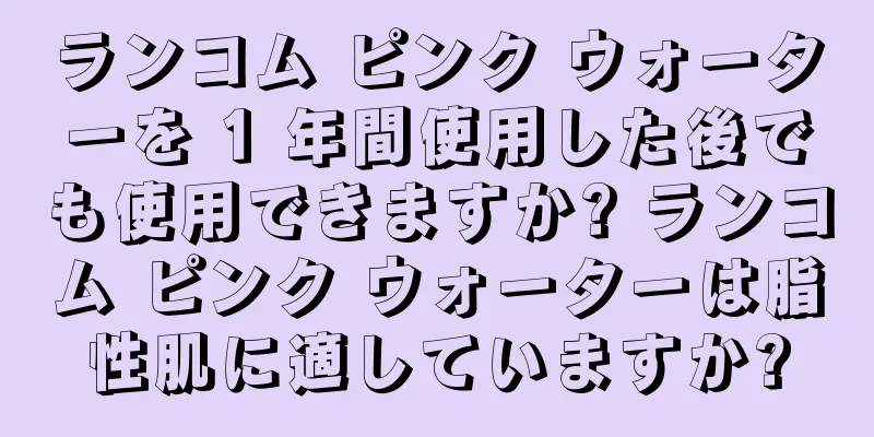 ランコム ピンク ウォーターを 1 年間使用した後でも使用できますか? ランコム ピンク ウォーターは脂性肌に適していますか?