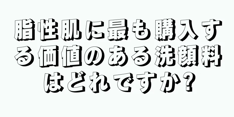脂性肌に最も購入する価値のある洗顔料はどれですか?