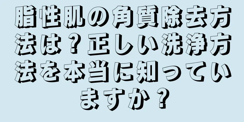 脂性肌の角質除去方法は？正しい洗浄方法を本当に知っていますか？