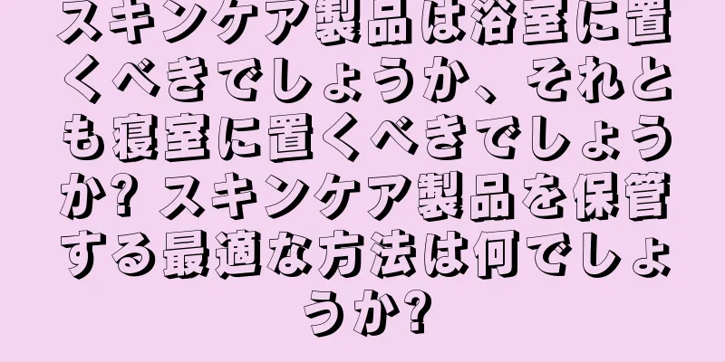 スキンケア製品は浴室に置くべきでしょうか、それとも寝室に置くべきでしょうか? スキンケア製品を保管する最適な方法は何でしょうか?