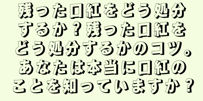 残った口紅をどう処分するか？残った口紅をどう処分するかのコツ。あなたは本当に口紅のことを知っていますか？