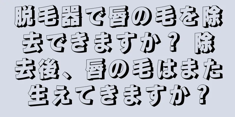 脱毛器で唇の毛を除去できますか？ 除去後、唇の毛はまた生えてきますか？