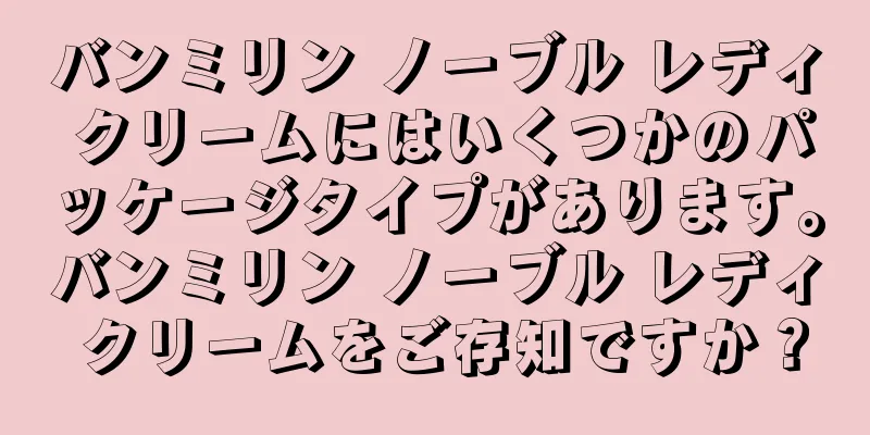 バンミリン ノーブル レディ クリームにはいくつかのパッケージタイプがあります。バンミリン ノーブル レディ クリームをご存知ですか？