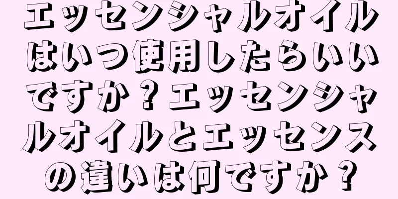 エッセンシャルオイルはいつ使用したらいいですか？エッセンシャルオイルとエッセンスの違いは何ですか？