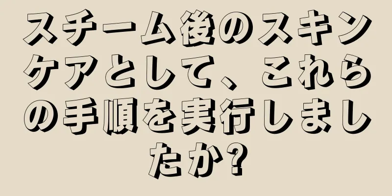 スチーム後のスキンケアとして、これらの手順を実行しましたか?