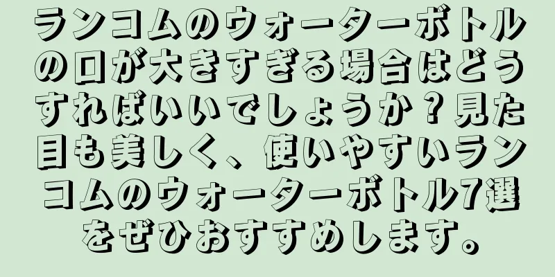 ランコムのウォーターボトルの口が大きすぎる場合はどうすればいいでしょうか？見た目も美しく、使いやすいランコムのウォーターボトル7選をぜひおすすめします。