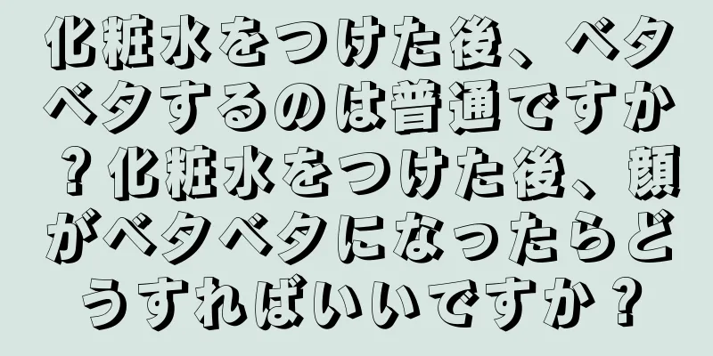 化粧水をつけた後、ベタベタするのは普通ですか？化粧水をつけた後、顔がベタベタになったらどうすればいいですか？