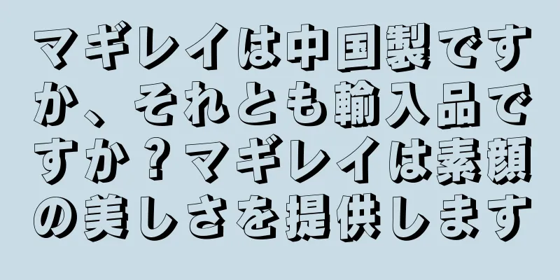 マギレイは中国製ですか、それとも輸入品ですか？マギレイは素顔の美しさを提供します