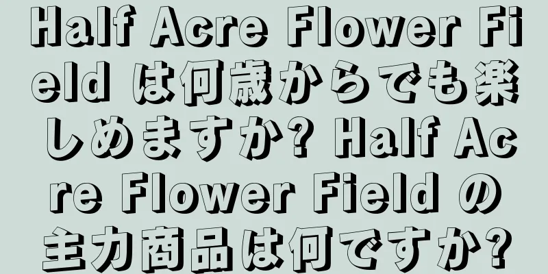 Half Acre Flower Field は何歳からでも楽しめますか? Half Acre Flower Field の主力商品は何ですか?