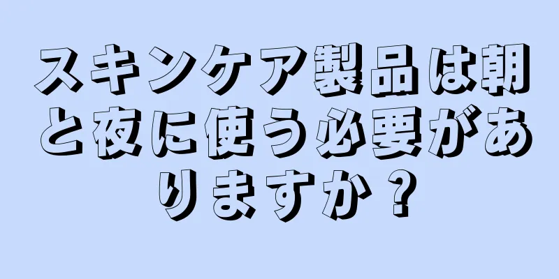 スキンケア製品は朝と夜に使う必要がありますか？