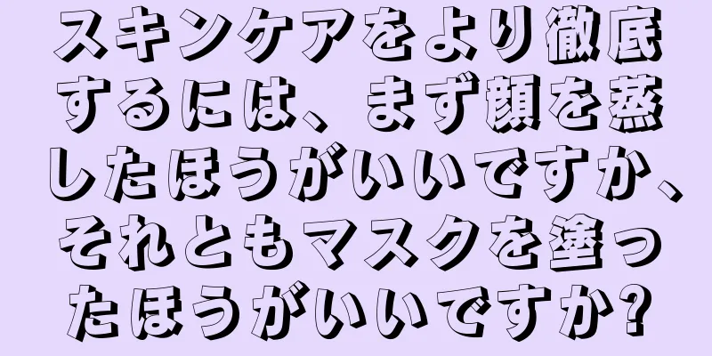 スキンケアをより徹底するには、まず顔を蒸したほうがいいですか、それともマスクを塗ったほうがいいですか?