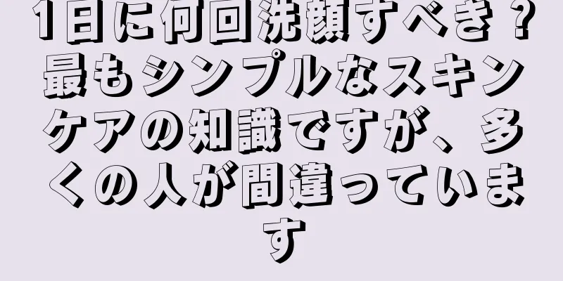 1日に何回洗顔すべき？最もシンプルなスキンケアの知識ですが、多くの人が間違っています