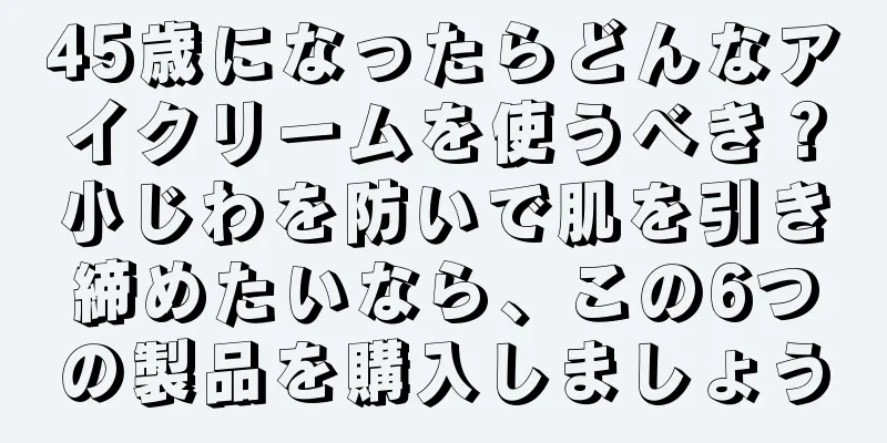 45歳になったらどんなアイクリームを使うべき？小じわを防いで肌を引き締めたいなら、この6つの製品を購入しましょう