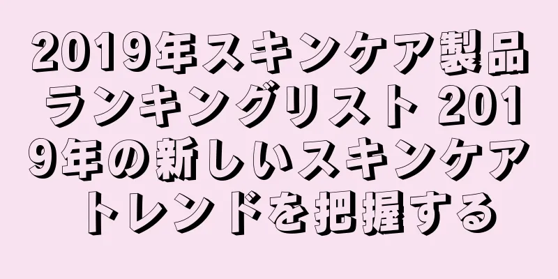 2019年スキンケア製品ランキングリスト 2019年の新しいスキンケアトレンドを把握する