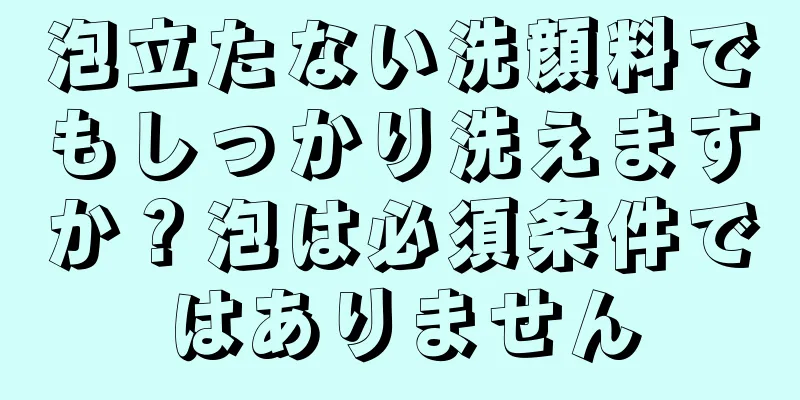 泡立たない洗顔料でもしっかり洗えますか？泡は必須条件ではありません