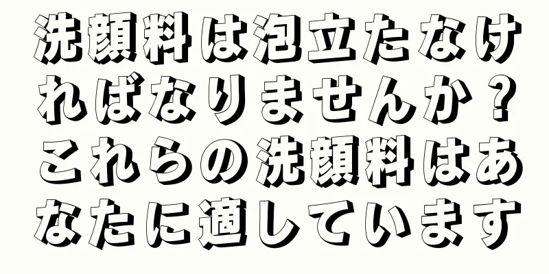 洗顔料は泡立たなければなりませんか？これらの洗顔料はあなたに適しています