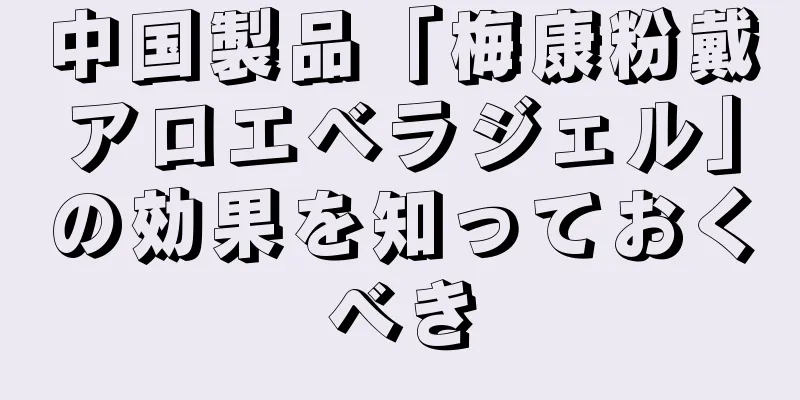 中国製品「梅康粉戴アロエベラジェル」の効果を知っておくべき