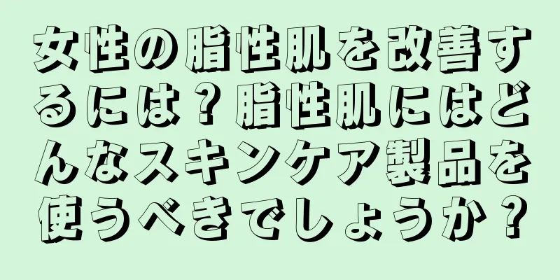 女性の脂性肌を改善するには？脂性肌にはどんなスキンケア製品を使うべきでしょうか？