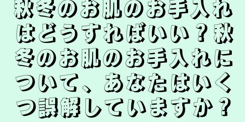 秋冬のお肌のお手入れはどうすればいい？秋冬のお肌のお手入れについて、あなたはいくつ誤解していますか？