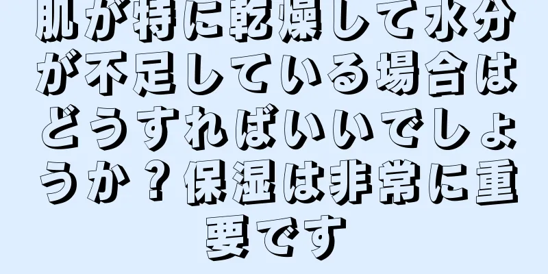 肌が特に乾燥して水分が不足している場合はどうすればいいでしょうか？保湿は非常に重要です