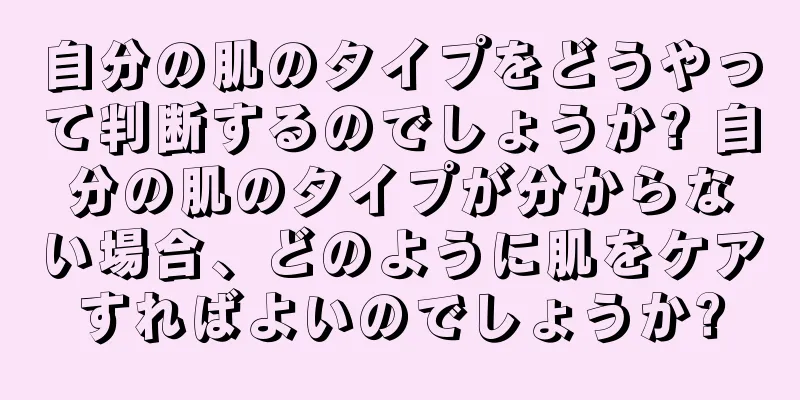 自分の肌のタイプをどうやって判断するのでしょうか? 自分の肌のタイプが分からない場合、どのように肌をケアすればよいのでしょうか?