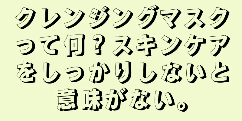 クレンジングマスクって何？スキンケアをしっかりしないと意味がない。