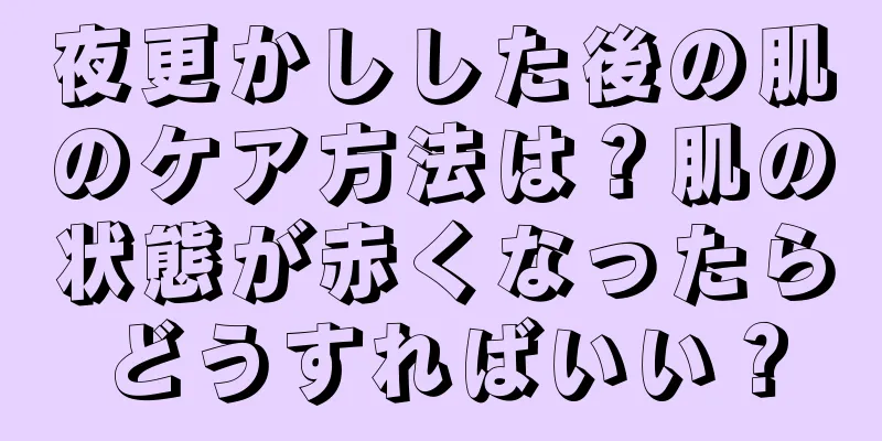 夜更かしした後の肌のケア方法は？肌の状態が赤くなったらどうすればいい？