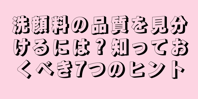 洗顔料の品質を見分けるには？知っておくべき7つのヒント