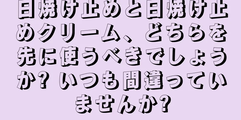 日焼け止めと日焼け止めクリーム、どちらを先に使うべきでしょうか? いつも間違っていませんか?