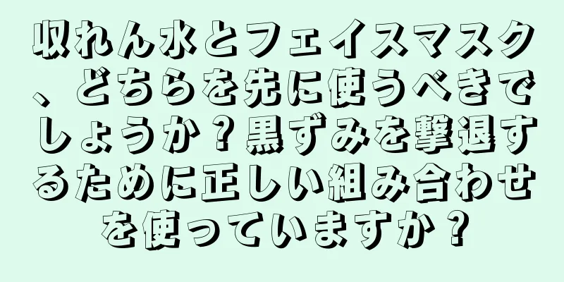 収れん水とフェイスマスク、どちらを先に使うべきでしょうか？黒ずみを撃退するために正しい組み合わせを使っていますか？