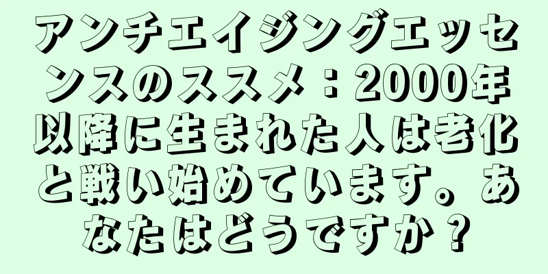 アンチエイジングエッセンスのススメ：2000年以降に生まれた人は老化と戦い始めています。あなたはどうですか？