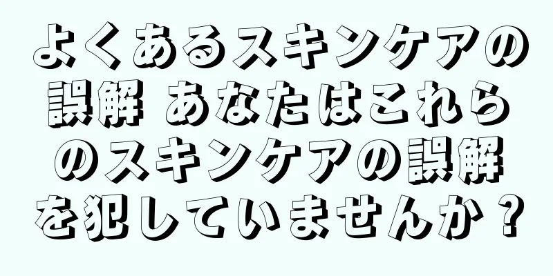 よくあるスキンケアの誤解 あなたはこれらのスキンケアの誤解を犯していませんか？