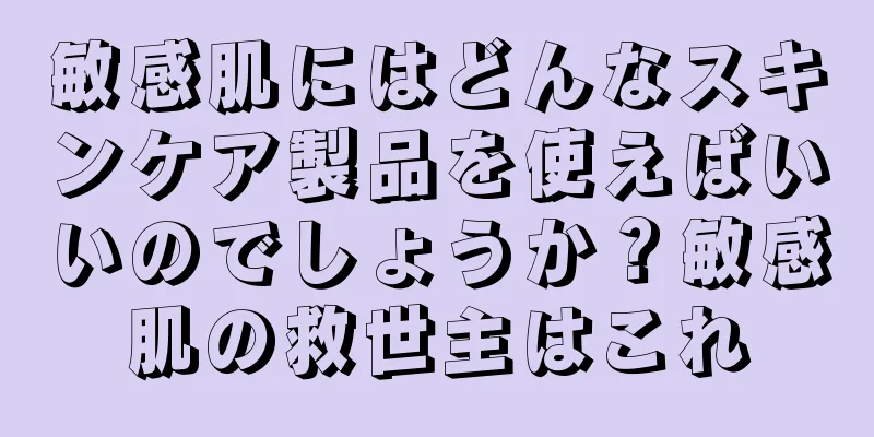 敏感肌にはどんなスキンケア製品を使えばいいのでしょうか？敏感肌の救世主はこれ