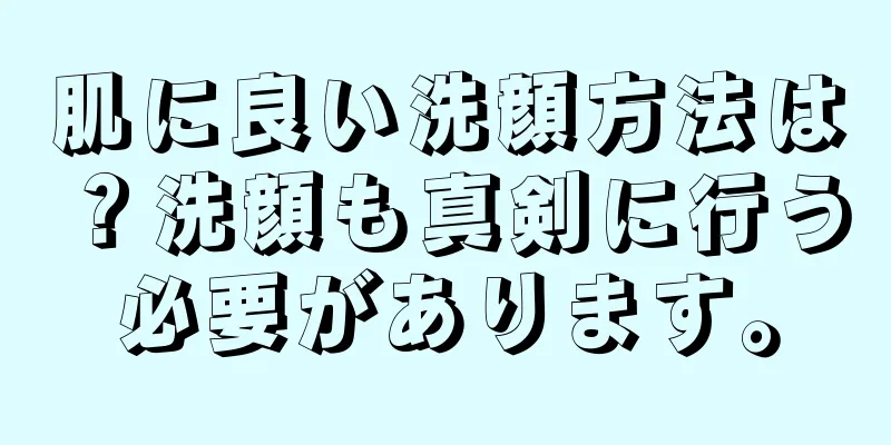 肌に良い洗顔方法は？洗顔も真剣に行う必要があります。