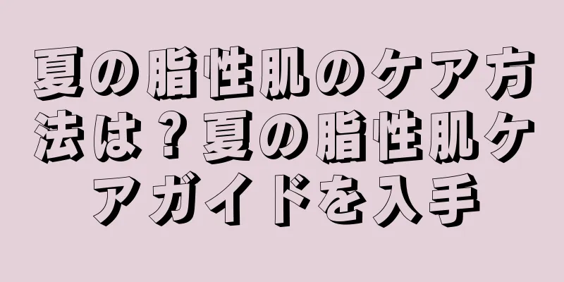 夏の脂性肌のケア方法は？夏の脂性肌ケアガイドを入手