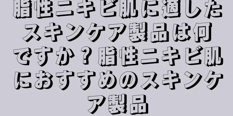 脂性ニキビ肌に適したスキンケア製品は何ですか？脂性ニキビ肌におすすめのスキンケア製品