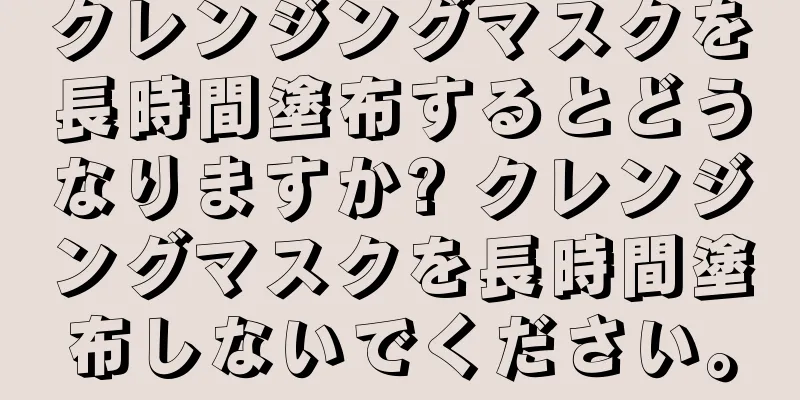 クレンジングマスクを長時間塗布するとどうなりますか? クレンジングマスクを長時間塗布しないでください。